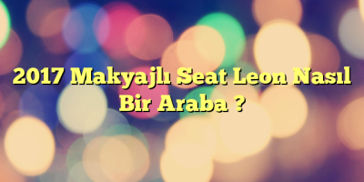 2017 Makyajlı Seat Leon Nasıl Bir Araba ?