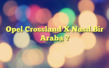 Opel Crossland X Nasıl Bir Araba ?