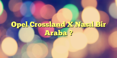 Opel Crossland X Nasıl Bir Araba ?