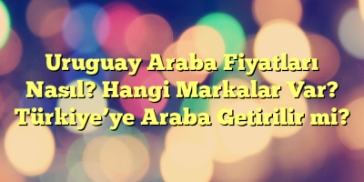 Uruguay Araba Fiyatları Nasıl? Hangi Markalar Var? Türkiye’ye Araba Getirilir mi?