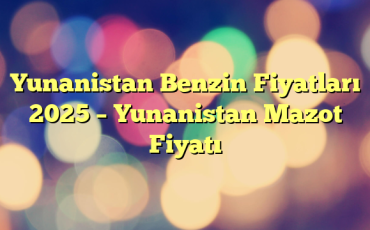 Yunanistan Benzin Fiyatları 2025 – Yunanistan Mazot Fiyatı