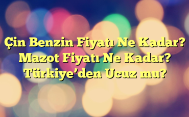 Çin Benzin Fiyatı Ne Kadar? Mazot Fiyatı Ne Kadar? Türkiye’den Ucuz mu?