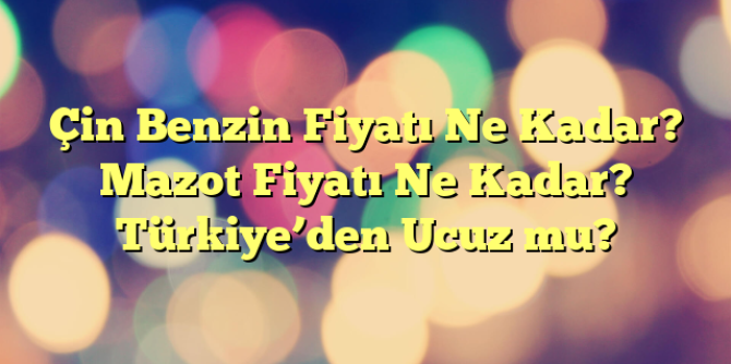 Çin Benzin Fiyatı Ne Kadar? Mazot Fiyatı Ne Kadar? Türkiye’den Ucuz mu?